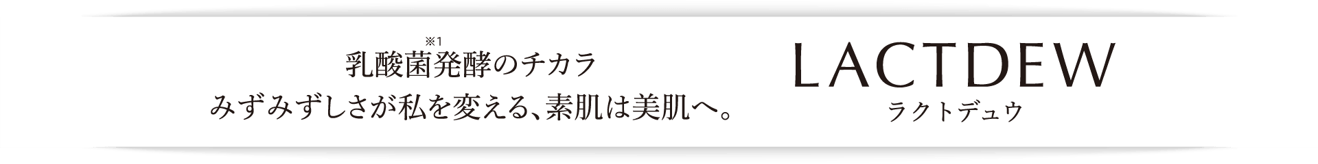 発酵のチカラ みずみずしさが私を変える、素肌は美肌へ。LACTDEW